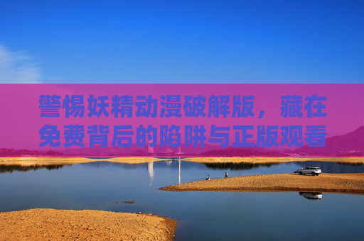 警惕妖精动漫破解版，藏在免费背后的陷阱与正版观看的正确打开方式，警惕妖精动漫破解版，免费陷阱与正版观看之道