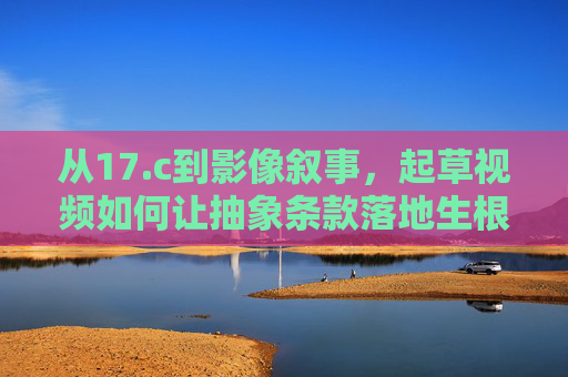 从17.c到影像叙事,起草视频如何让抽象条款落地生根,影像叙事,17.c条款起草视频的抽象落地之道 从17.c到影像叙事,起草视频如何让抽象条款落地生根,影像叙事,17.c条款起草视频的抽象落地之道