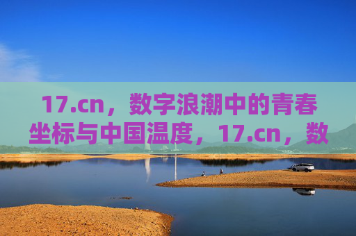 17.cn,数字浪潮中的青春坐标与中国温度,17.cn,数字浪潮里的青春坐标与中国温度 17.cn,数字浪潮中的青春坐标与中国温度,17.cn,数字浪潮里的青春坐标与中国温度