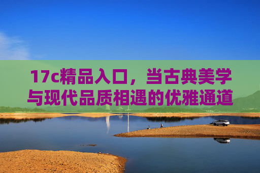 17c精品入口,当古典美学与现代品质相遇的优雅通道 17c精品入口,当古典美学与现代品质相遇的优雅通道