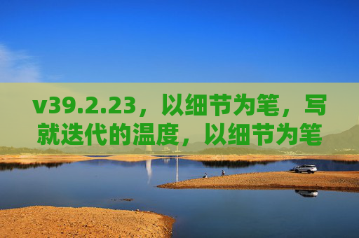 v39.2.23,以细节为笔,写就迭代的温度,以细节为笔,迭代有温度 v39.2.23,以细节为笔,写就迭代的温度,以细节为笔,迭代有温度