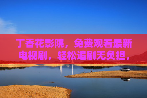 丁香花影院,免费观看最新电视剧,轻松追剧无负担,丁香花影院,免费最新电视剧,轻松追剧无负担 丁香花影院,免费观看最新电视剧,轻松追剧无负担,丁香花影院,免费最新电视剧,轻松追剧无负担