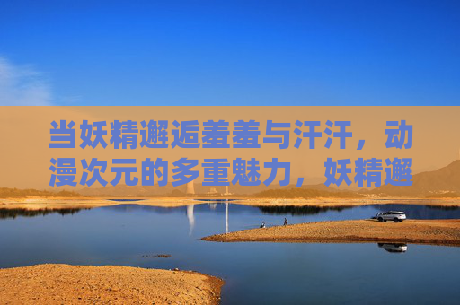 当妖精邂逅羞羞与汗汗，动漫次元的多重魅力，妖精邂逅羞羞汗汗，动漫次元的多元魅力