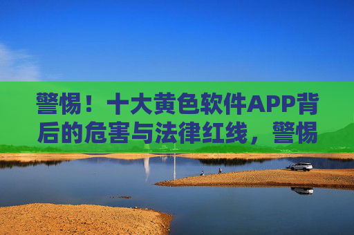 警惕！十大黄色软件APP背后的危害与法律红线，警惕！十大黄色软件APP背后的危害与法律红线