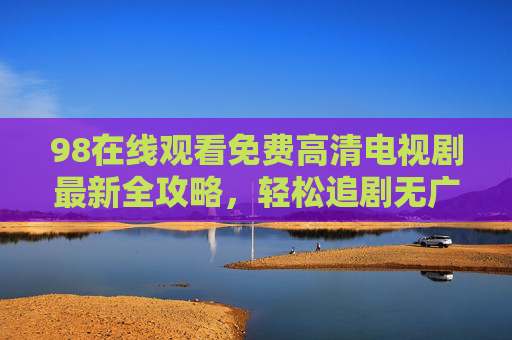 98在线观看免费高清电视剧最新全攻略,轻松追剧无广告,高清画质随时看,98在线观看免费高清电视剧最新全攻略,轻松追剧无广告高清随时看 98在线观看免费高清电视剧最新全攻略,轻松追剧无广告,高清画质随时看,98在线观看免费高清电视剧最新全攻略,轻松追剧无广告高清随时看