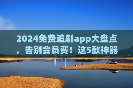 2024免费追剧app大盘点,告别会员费!这5款神器让你追剧自由,资源还全!2024免费追剧app大盘点,告别会员,5款神器实现追剧自由! 2024免费追剧app大盘点,告别会员费!这5款神器让你追剧自由,资源还全!2024免费追剧app大盘点,告别会员,5款神器实现追剧自由!