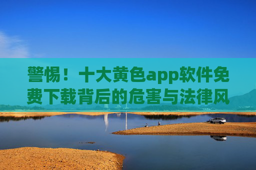 警惕!十大黄色app软件免费下载背后的危害与法律风险 警惕!十大黄色app软件免费下载背后的危害与法律风险