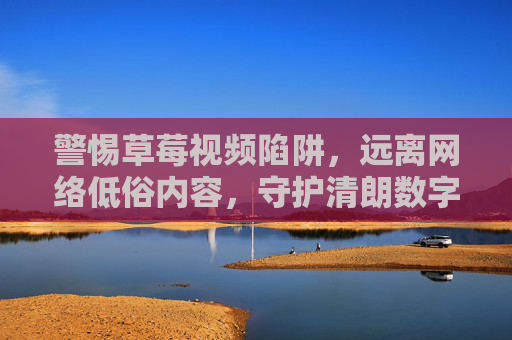 警惕草莓视频陷阱,远离网络低俗内容,守护清朗数字空间,警惕草莓视频陷阱,守护清朗数字空间 警惕草莓视频陷阱,远离网络低俗内容,守护清朗数字空间,警惕草莓视频陷阱,守护清朗数字空间