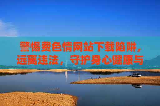 警惕费色情网站下载陷阱,远离违法,守护身心健康与网络安全,警惕费色情网站下载陷阱,远离违法,守护身心网络安全 警惕费色情网站下载陷阱,远离违法,守护身心健康与网络安全,警惕费色情网站下载陷阱,远离违法,守护身心网络安全