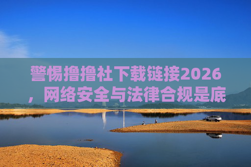 警惕撸撸社下载链接2026,网络安全与法律合规是底线,警惕撸撸社2026下载链接,网络安全与法律合规是底线 警惕撸撸社下载链接2026,网络安全与法律合规是底线,警惕撸撸社2026下载链接,网络安全与法律合规是底线