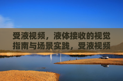 受液视频,液体接收的视觉指南与场景实践,受液视频,液体接收视觉指南与场景实践 受液视频,液体接收的视觉指南与场景实践,受液视频,液体接收视觉指南与场景实践