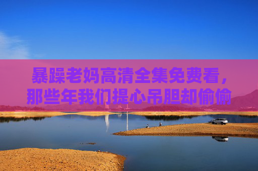 暴躁老妈高清全集免费看,那些年我们提心吊胆却偷偷珍藏的母爱日常,暴躁老妈的凶日常,藏着我们偷偷珍藏的母爱 暴躁老妈高清全集免费看,那些年我们提心吊胆却偷偷珍藏的母爱日常,暴躁老妈的凶日常,藏着我们偷偷珍藏的母爱
