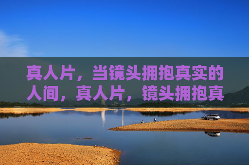 真人片,当镜头拥抱真实的人间,真人片,镜头拥抱真实人间 真人片,当镜头拥抱真实的人间,真人片,镜头拥抱真实人间
