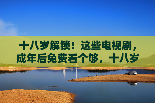 十八岁解锁!这些电视剧,成年后免费看个够,十八岁解锁成年免费剧单 十八岁解锁!这些电视剧,成年后免费看个够,十八岁解锁成年免费剧单