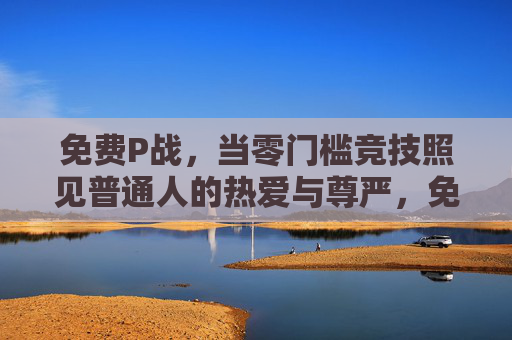 免费P战,当零门槛竞技照见普通人的热爱与尊严,免费P战,零门槛竞技照见普通人的热爱与尊严 免费P战,当零门槛竞技照见普通人的热爱与尊严,免费P战,零门槛竞技照见普通人的热爱与尊严