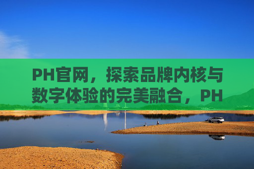 PH官网,探索品牌内核与数字体验的完美融合,PH官网,品牌内核与数字体验的完美融合 PH官网,探索品牌内核与数字体验的完美融合,PH官网,品牌内核与数字体验的完美融合