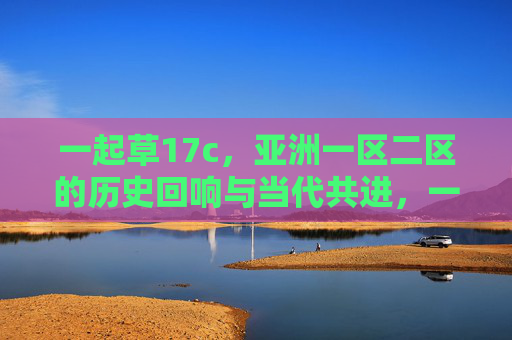 一起草17c，亚洲一区二区的历史回响与当代共进，一起草17c，亚洲一区二区历史回响与当代共进