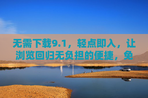 无需下载9.1，轻点即入，让浏览回归无负担的便捷，免下载轻点即入，浏览回归无负担便捷