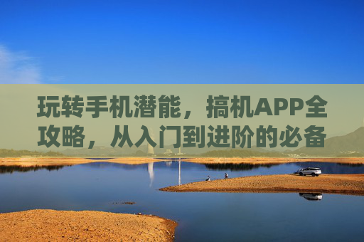 玩转手机潜能，搞机APP全攻略，从入门到进阶的必备神器，搞机APP全攻略，从入门到进阶玩转手机潜能必备神器