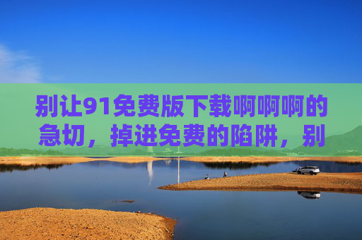 别让91免费版下载啊啊啊的急切,掉进免费的陷阱,别让急切下载,掉进免费陷阱! 别让91免费版下载啊啊啊的急切,掉进免费的陷阱,别让急切下载,掉进免费陷阱!