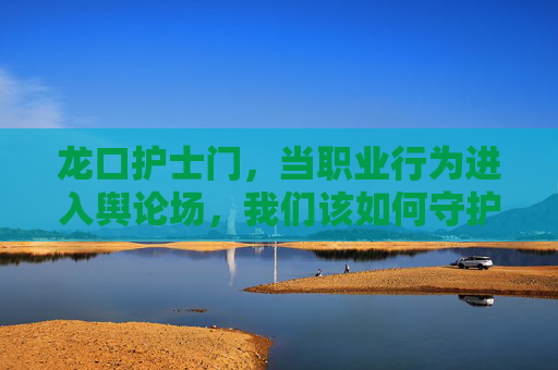 龙口护士门,当职业行为进入舆论场,我们该如何守护医患信任?龙口护士门,职业行为陷舆论场,如何守护医患信任? 龙口护士门,当职业行为进入舆论场,我们该如何守护医患信任?龙口护士门,职业行为陷舆论场,如何守护医患信任?