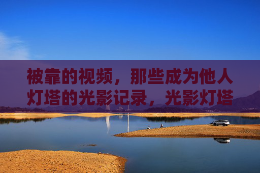 被靠的视频,那些成为他人灯塔的光影记录,光影灯塔,那些被依靠的视频 被靠的视频,那些成为他人灯塔的光影记录,光影灯塔,那些被依靠的视频