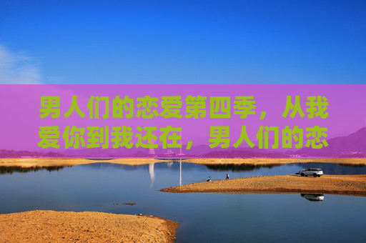 男人们的恋爱第四季,从我爱你到我还在,男人们的恋爱第四季,从我爱你到我还在 男人们的恋爱第四季,从我爱你到我还在,男人们的恋爱第四季,从我爱你到我还在