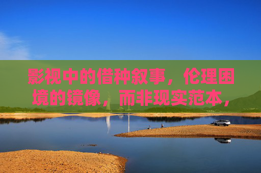 影视中的借种叙事,伦理困境的镜像,而非现实范本,借种叙事的伦理镜像,影视映照而非现实范本 影视中的借种叙事,伦理困境的镜像,而非现实范本,借种叙事的伦理镜像,影视映照而非现实范本