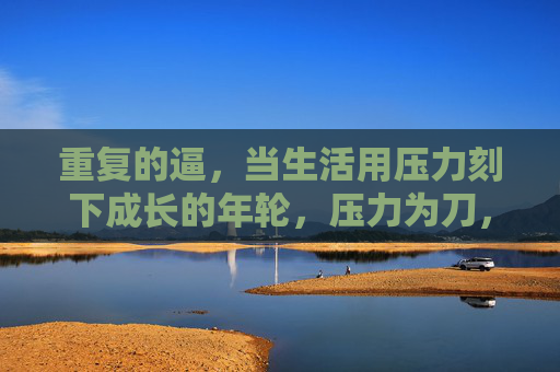 重复的逼,当生活用压力刻下成长的年轮,压力为刀,刻下成长年轮 重复的逼,当生活用压力刻下成长的年轮,压力为刀,刻下成长年轮