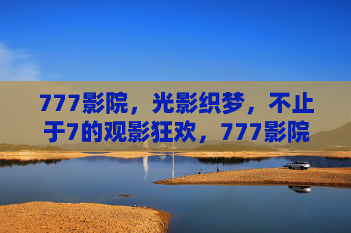 777影院,光影织梦,不止于7的观影狂欢,777影院,光影织梦,不止于7的观影狂欢 777影院,光影织梦,不止于7的观影狂欢,777影院,光影织梦,不止于7的观影狂欢