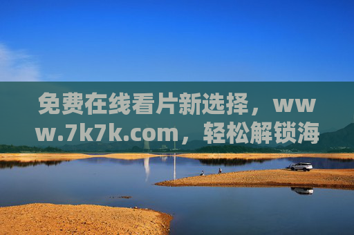 免费在线看片新选择,www.7k7k.com,轻松解锁海量娱乐资源,免费在线看片新选择,解锁海量娱乐资源 免费在线看片新选择,www.7k7k.com,轻松解锁海量娱乐资源,免费在线看片新选择,解锁海量娱乐资源