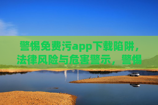 警惕免费污app下载陷阱,法律风险与危害警示,警惕免费污app下载陷阱,法律风险与危害警示 警惕免费污app下载陷阱,法律风险与危害警示,警惕免费污app下载陷阱,法律风险与危害警示