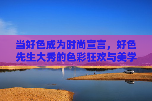 当好色成为时尚宣言，好色先生大秀的色彩狂欢与美学突围，好色先生的色彩宣言，当狂欢与美学在时尚突围