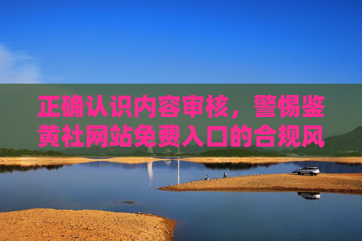 正确认识内容审核,警惕鉴黄社网站免费入口的合规风险与安全陷阱,警惕鉴黄社网站免费入口,内容审核视角下的合规与安全风险 正确认识内容审核,警惕鉴黄社网站免费入口的合规风险与安全陷阱,警惕鉴黄社网站免费入口,内容审核视角下的合规与安全风险