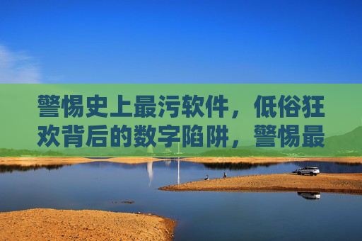 警惕史上最污软件,低俗狂欢背后的数字陷阱,警惕最污软件,低俗狂欢的数字陷阱 警惕史上最污软件,低俗狂欢背后的数字陷阱,警惕最污软件,低俗狂欢的数字陷阱