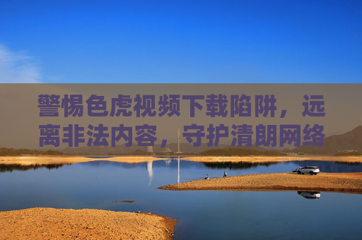 警惕色虎视频下载陷阱,远离非法内容,守护清朗网络空间,警惕色虎视频下载陷阱,守护清朗网络空间 警惕色虎视频下载陷阱,远离非法内容,守护清朗网络空间,警惕色虎视频下载陷阱,守护清朗网络空间