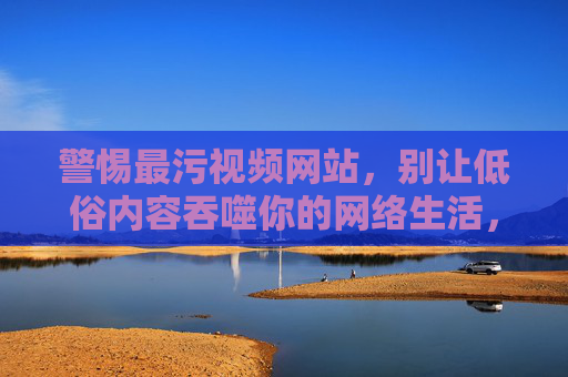警惕最污视频网站,别让低俗内容吞噬你的网络生活,警惕最污视频网站,别让低俗内容吞噬网络生活 警惕最污视频网站,别让低俗内容吞噬你的网络生活,警惕最污视频网站,别让低俗内容吞噬网络生活
