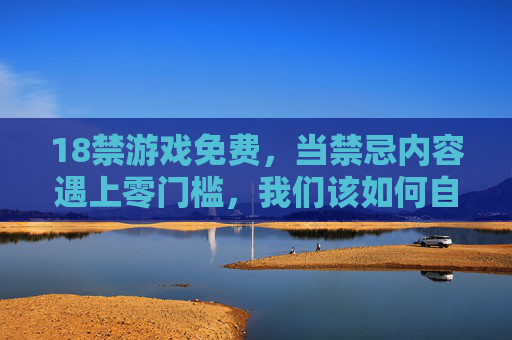 18禁游戏免费,当禁忌内容遇上零门槛,我们该如何自处?18禁游戏免费,零门槛遇上禁忌内容,我们该如何自处? 18禁游戏免费,当禁忌内容遇上零门槛,我们该如何自处?18禁游戏免费,零门槛遇上禁忌内容,我们该如何自处?