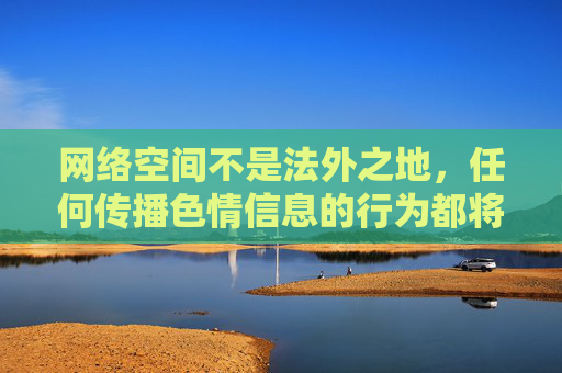 网络空间不是法外之地,任何传播色情信息的行为都将受到法律的严惩。让我们自觉抵制不良信息,培养积极向上的兴趣爱好,共同营造一个文明、健康、和谐的网络环境,严惩网络色情传播,共筑文明清朗空间 网络空间不是法外之地,任何传播色情信息的行为都将受到法律的严惩。让我们自觉抵制不良信息,培养积极向上的兴趣爱好,共同营造一个文明、健康、和谐的网络环境,严惩网络色情传播,共筑文明清朗空间