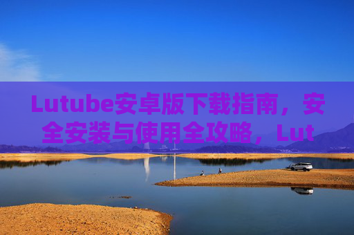 Lutube安卓版下载指南，安全安装与使用全攻略，Lutube安卓版下载安装与使用安全全攻略
