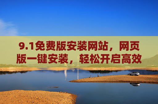 9.1免费版安装网站,网页版一键安装,轻松开启高效体验,1免费版网页版一键安装,轻松开启高效体验 9.1免费版安装网站,网页版一键安装,轻松开启高效体验,1免费版网页版一键安装,轻松开启高效体验