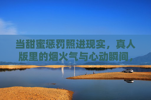 当甜蜜惩罚照进现实,真人版里的烟火气与心动瞬间,当甜蜜惩罚照进现实,真人版的烟火气与心动瞬间 当甜蜜惩罚照进现实,真人版里的烟火气与心动瞬间,当甜蜜惩罚照进现实,真人版的烟火气与心动瞬间