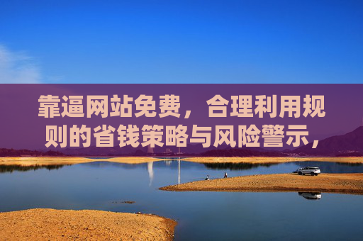 靠逼网站免费,合理利用规则的省钱策略与风险警示,靠逼网站免费,规则利用的省钱策略与风险警示 靠逼网站免费,合理利用规则的省钱策略与风险警示,靠逼网站免费,规则利用的省钱策略与风险警示