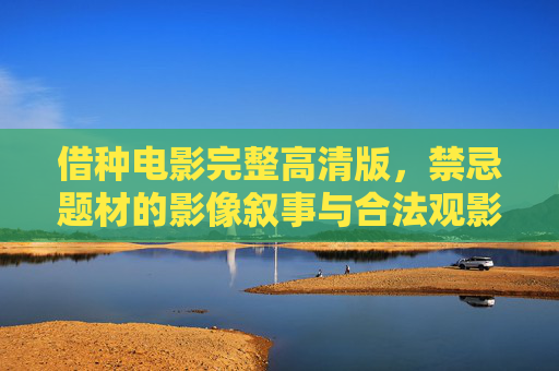 借种电影完整高清版,禁忌题材的影像叙事与合法观影指南,借种电影,禁忌题材影像叙事与合法观影指南 借种电影完整高清版,禁忌题材的影像叙事与合法观影指南,借种电影,禁忌题材影像叙事与合法观影指南
