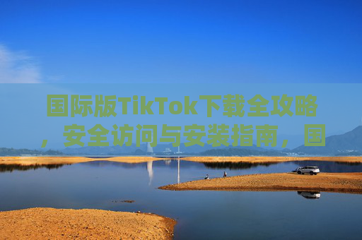 国际版TikTok下载全攻略,安全访问与安装指南,国际版TikTok安全下载与安装全攻略 国际版TikTok下载全攻略,安全访问与安装指南,国际版TikTok安全下载与安装全攻略