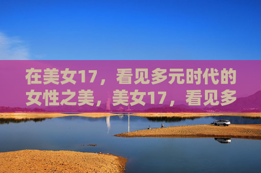 在美女17,看见多元时代的女性之美,美女17,看见多元时代的女性之美 在美女17,看见多元时代的女性之美,美女17,看见多元时代的女性之美