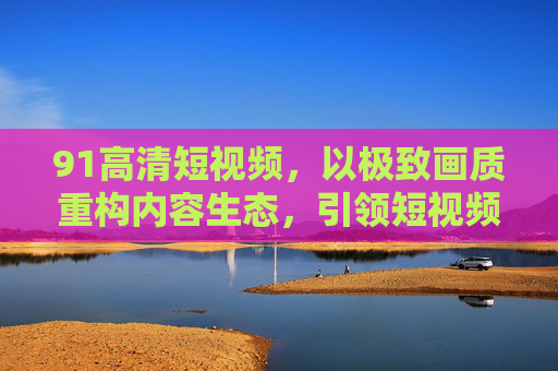 91高清短视频,以极致画质重构内容生态,引领短视频质变时代,极致画质重构内容生态,91高清短视频引领质变时代 91高清短视频,以极致画质重构内容生态,引领短视频质变时代,极致画质重构内容生态,91高清短视频引领质变时代