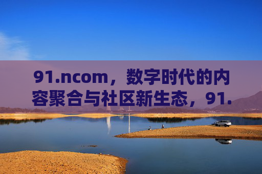 91.ncom,数字时代的内容聚合与社区新生态,91.ncom,数字时代内容聚合与社区新生态 91.ncom,数字时代的内容聚合与社区新生态,91.ncom,数字时代内容聚合与社区新生态