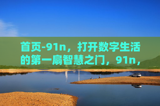 首页-91n,打开数字生活的第一扇智慧之门,91n,数字生活的第一扇智慧之门 首页-91n,打开数字生活的第一扇智慧之门,91n,数字生活的第一扇智慧之门
