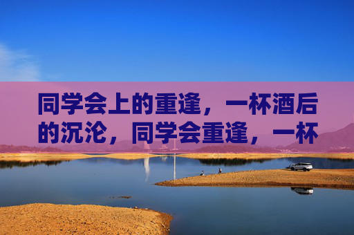 同学会上的重逢,一杯酒后的沉沦,同学会重逢,一杯酒沉沦 同学会上的重逢,一杯酒后的沉沦,同学会重逢,一杯酒沉沦